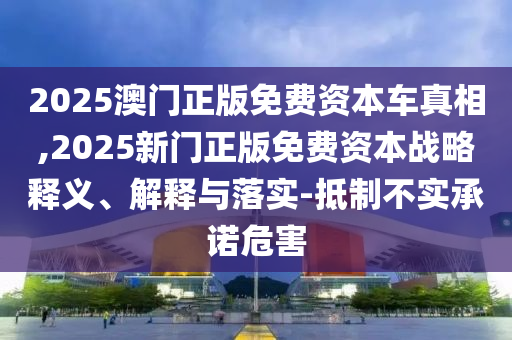 2025澳門正版免費資本車真相,2025新門正版免費資本戰略釋義、解釋與落實-抵制不實承諾危害